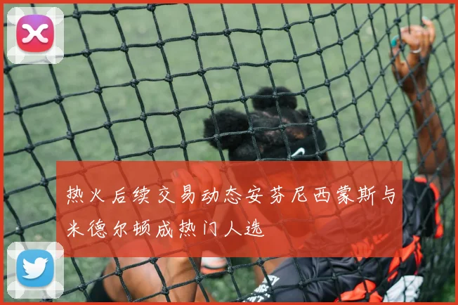 热火后续交易动态安芬尼西蒙斯与米德尔顿成热门人选