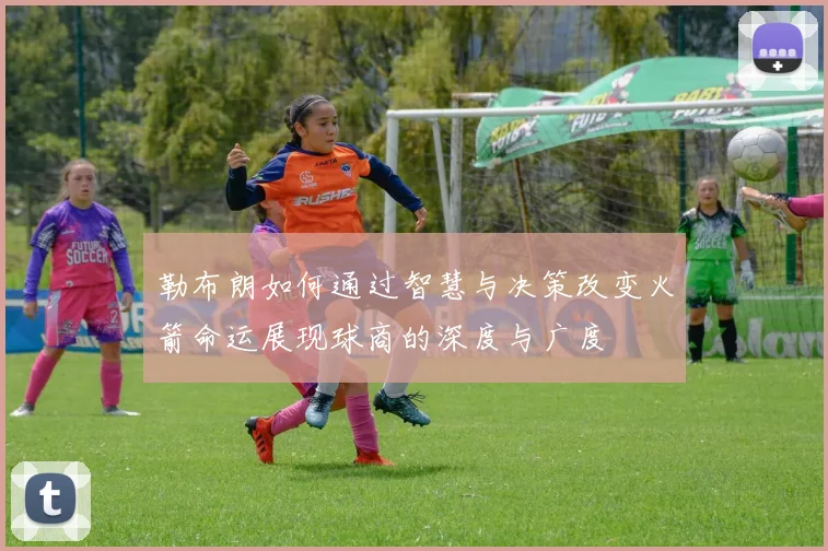 勒布朗如何通过智慧与决策改变火箭命运展现球商的深度与广度