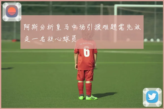 阿斯分析皇马中场引援难题需先放走一名核心球员