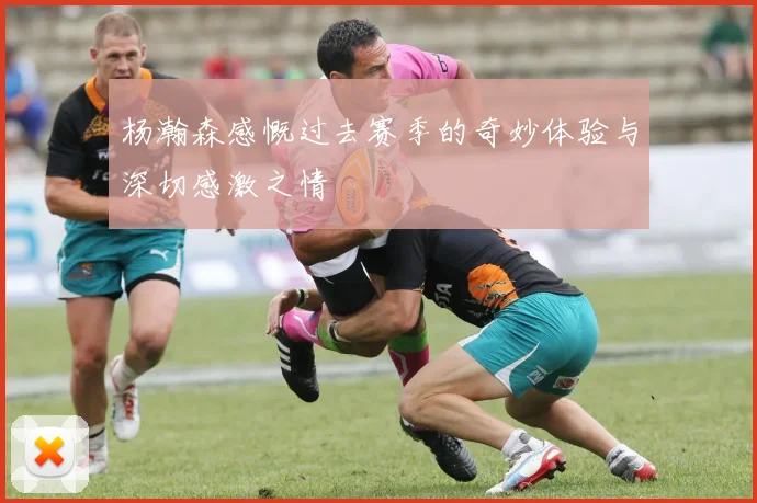 杨瀚森感慨过去赛季的奇妙体验与深切感激之情