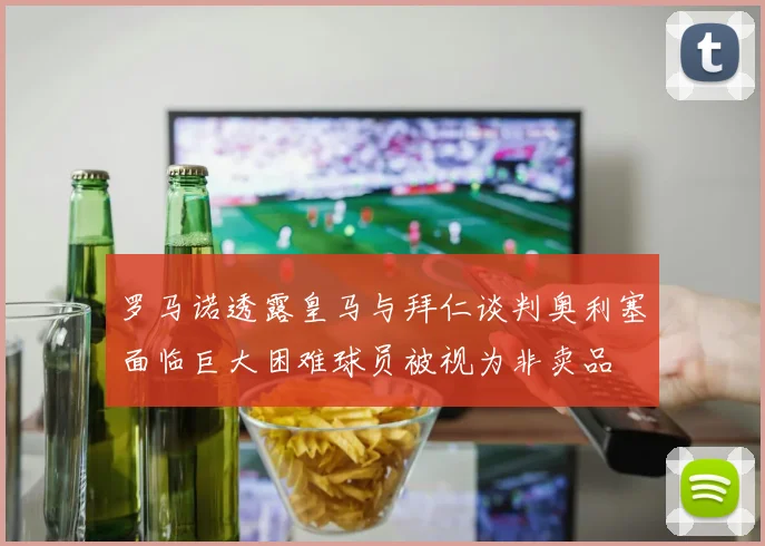 罗马诺透露皇马与拜仁谈判奥利塞面临巨大困难球员被视为非卖品