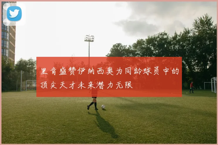里肯盛赞伊纳西奥为同龄球员中的顶尖天才未来潜力无限