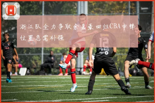 浙江队全力争取余嘉豪回归CBA中锋位置急需补强
