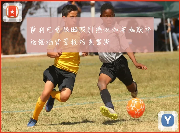 萨利巴晋级晒照引热议加布幽默评论搭档背景板约克雷斯