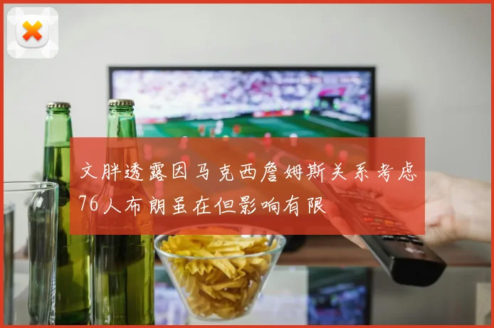 文胖透露因马克西詹姆斯关系考虑76人布朗虽在但影响有限