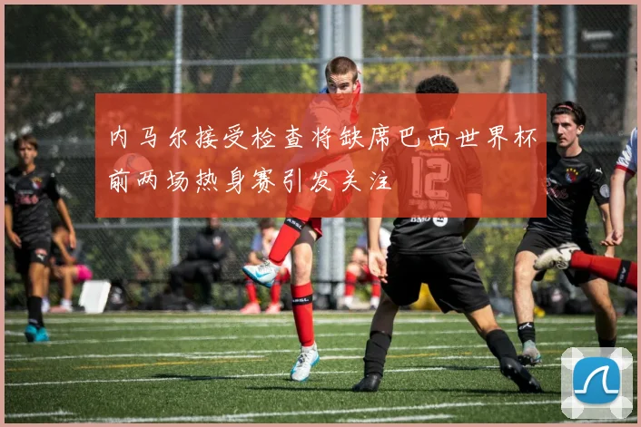 内马尔接受检查将缺席巴西世界杯前两场热身赛引发关注