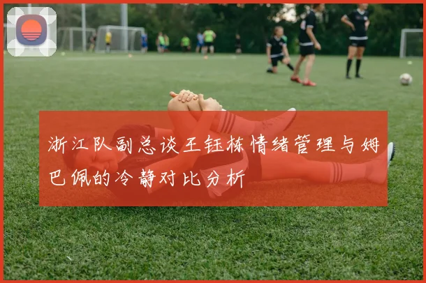 浙江队副总谈王钰栋情绪管理与姆巴佩的冷静对比分析