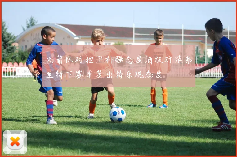 火箭队对控卫补强态度消极对范弗里特下赛季复出持乐观态度