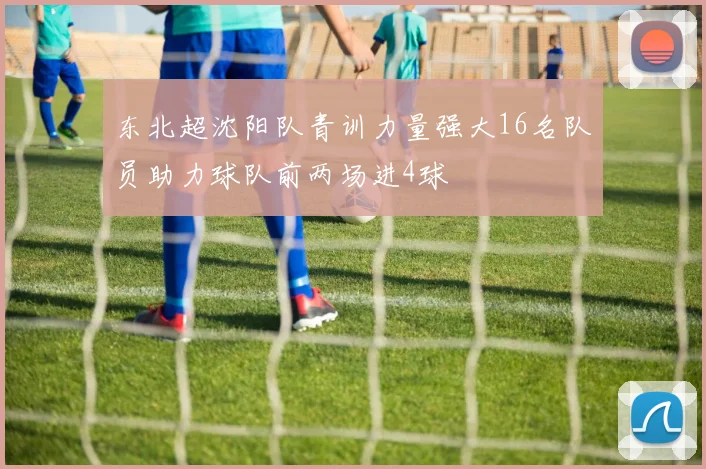 东北超沈阳队青训力量强大16名队员助力球队前两场进4球